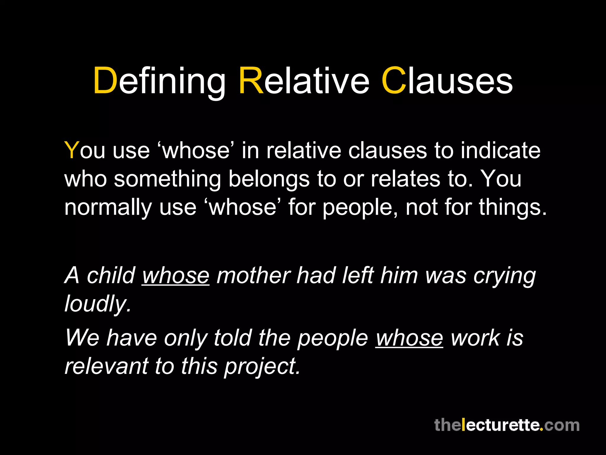 Defining Relative Clauses
You use ‘whose’ in relative clauses to indicate
who something belongs to or relates to. You
normally use ‘whose’ for people, not for things.

A child whose mother had left him was crying
loudly.
We have only told the people whose work is
relevant to this project.
 