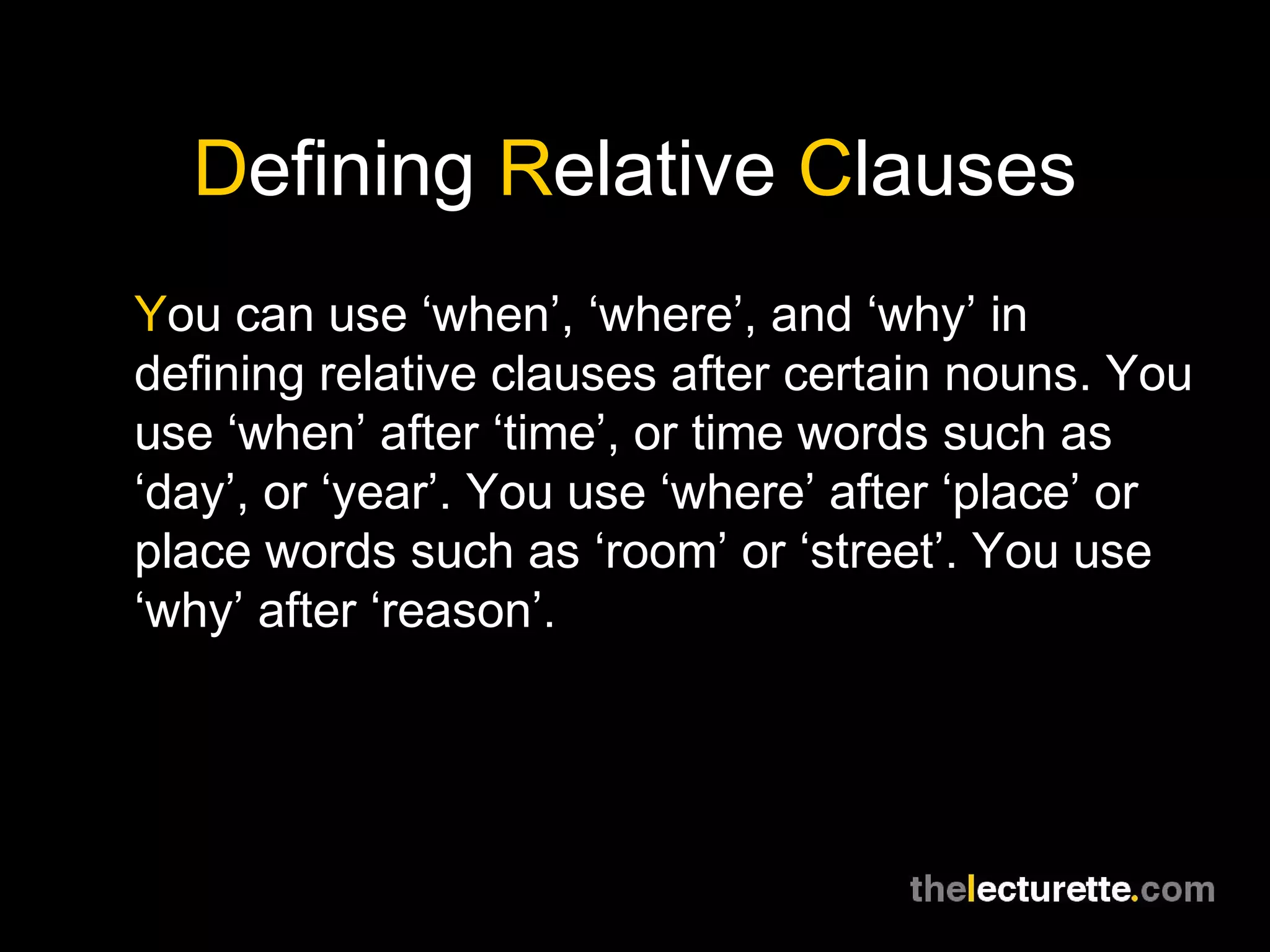 Defining Relative Clauses
You can use ‘when’, ‘where’, and ‘why’ in
defining relative clauses after certain nouns. You
use ‘when’ after ‘time’, or time words such as
‘day’, or ‘year’. You use ‘where’ after ‘place’ or
place words such as ‘room’ or ‘street’. You use
‘why’ after ‘reason’.
 