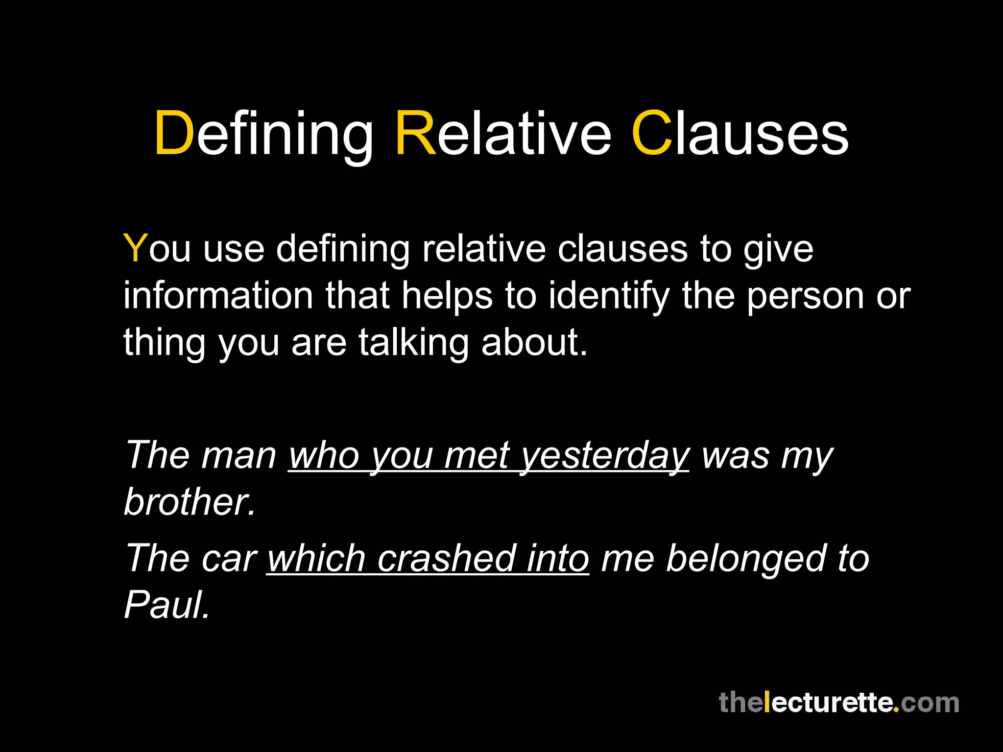 Defining Relative Clauses
You use defining relative clauses to give
information that helps to identify the person or
thing you are talking about.

The man who you met yesterday was my
brother.
The car which crashed into me belonged to
Paul.
 