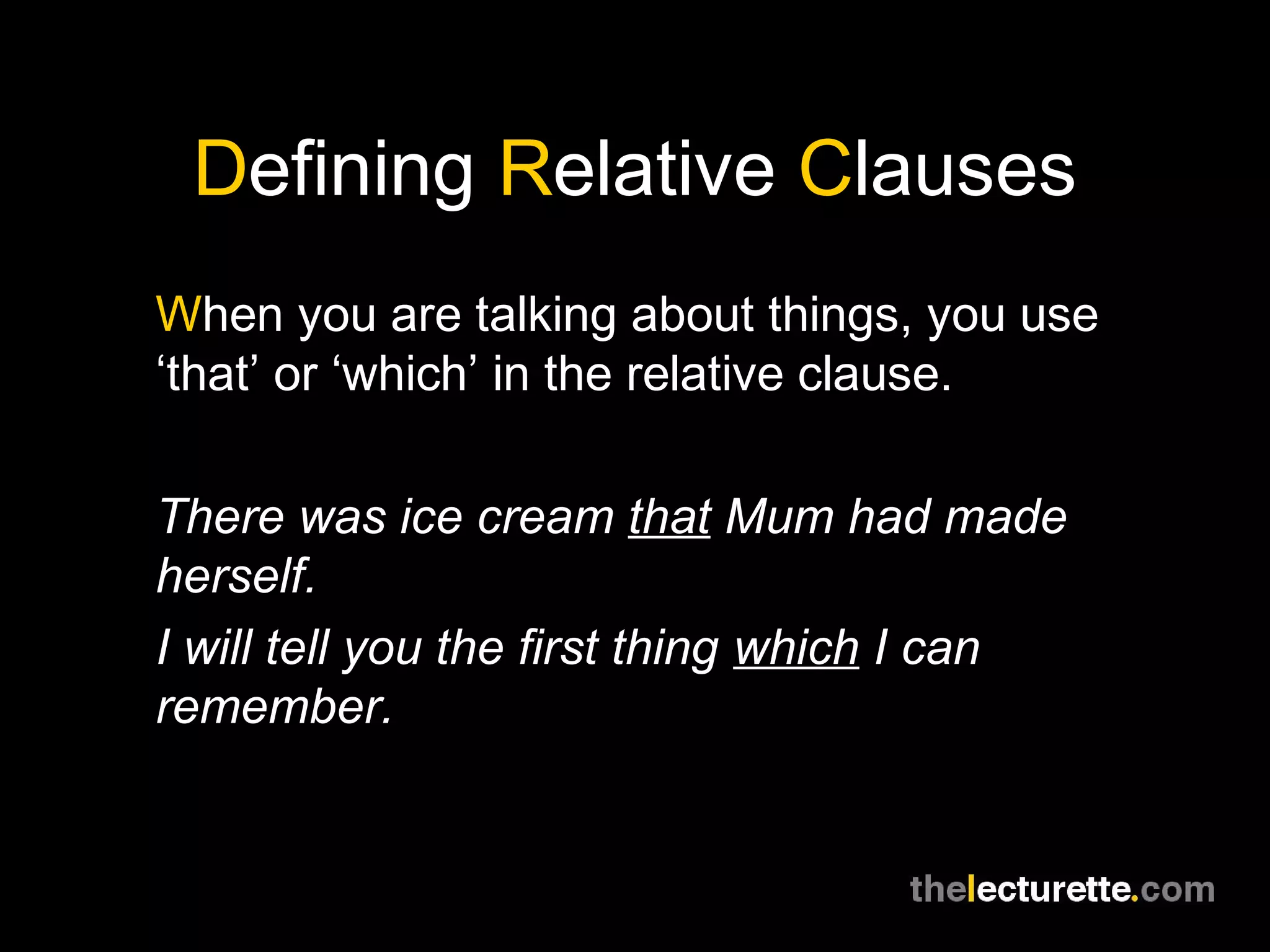 Defining Relative Clauses
When you are talking about things, you use
‘that’ or ‘which’ in the relative clause.

There was ice cream that Mum had made
herself.
I will tell you the first thing which I can
remember.
 