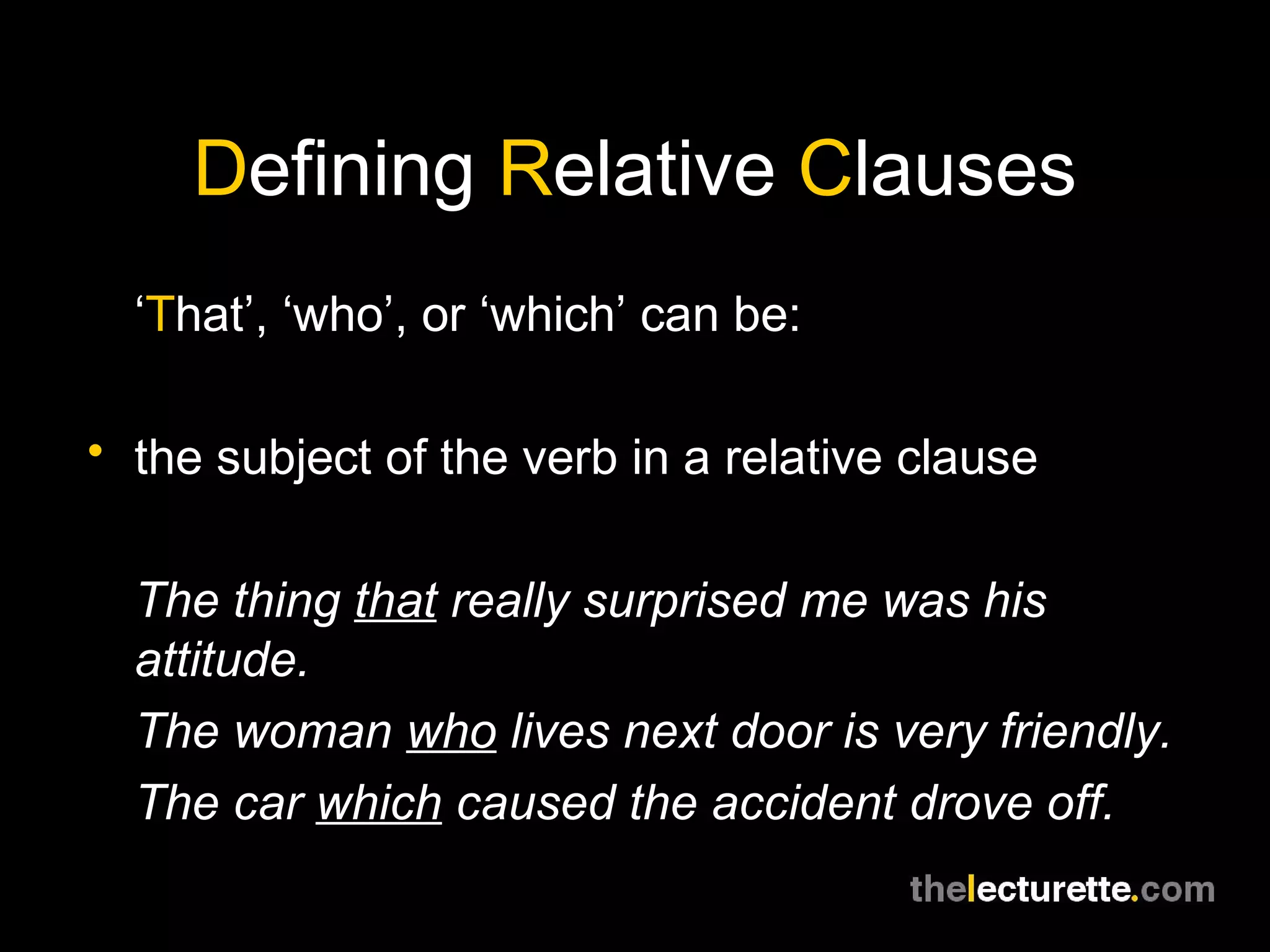 Defining Relative Clauses
  ‘That’, ‘who’, or ‘which’ can be:

• the subject of the verb in a relative clause


  The thing that really surprised me was his
  attitude.
  The woman who lives next door is very friendly.
  The car which caused the accident drove off.
 