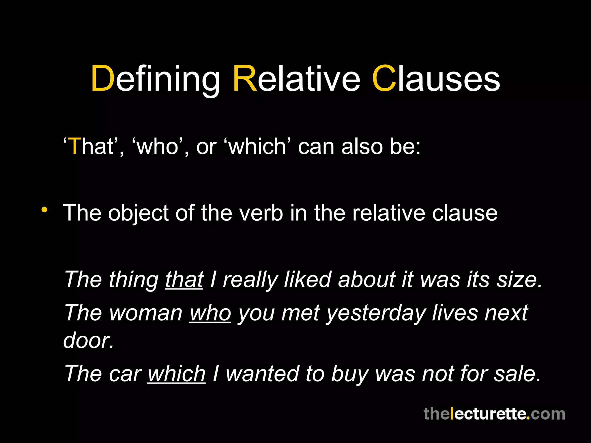 Defining Relative Clauses
  ‘That’, ‘who’, or ‘which’ can also be:

• The object of the verb in the relative clause


  The thing that I really liked about it was its size.
  The woman who you met yesterday lives next
  door.
  The car which I wanted to buy was not for sale.
 