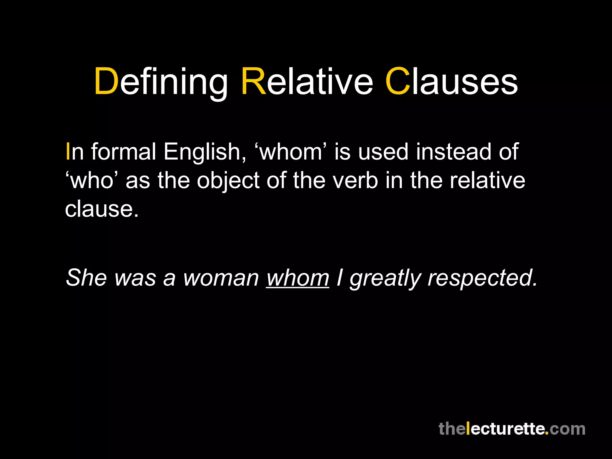 Defining Relative Clauses
In formal English, ‘whom’ is used instead of
‘who’ as the object of the verb in the relative
clause.

She was a woman whom I greatly respected.
 