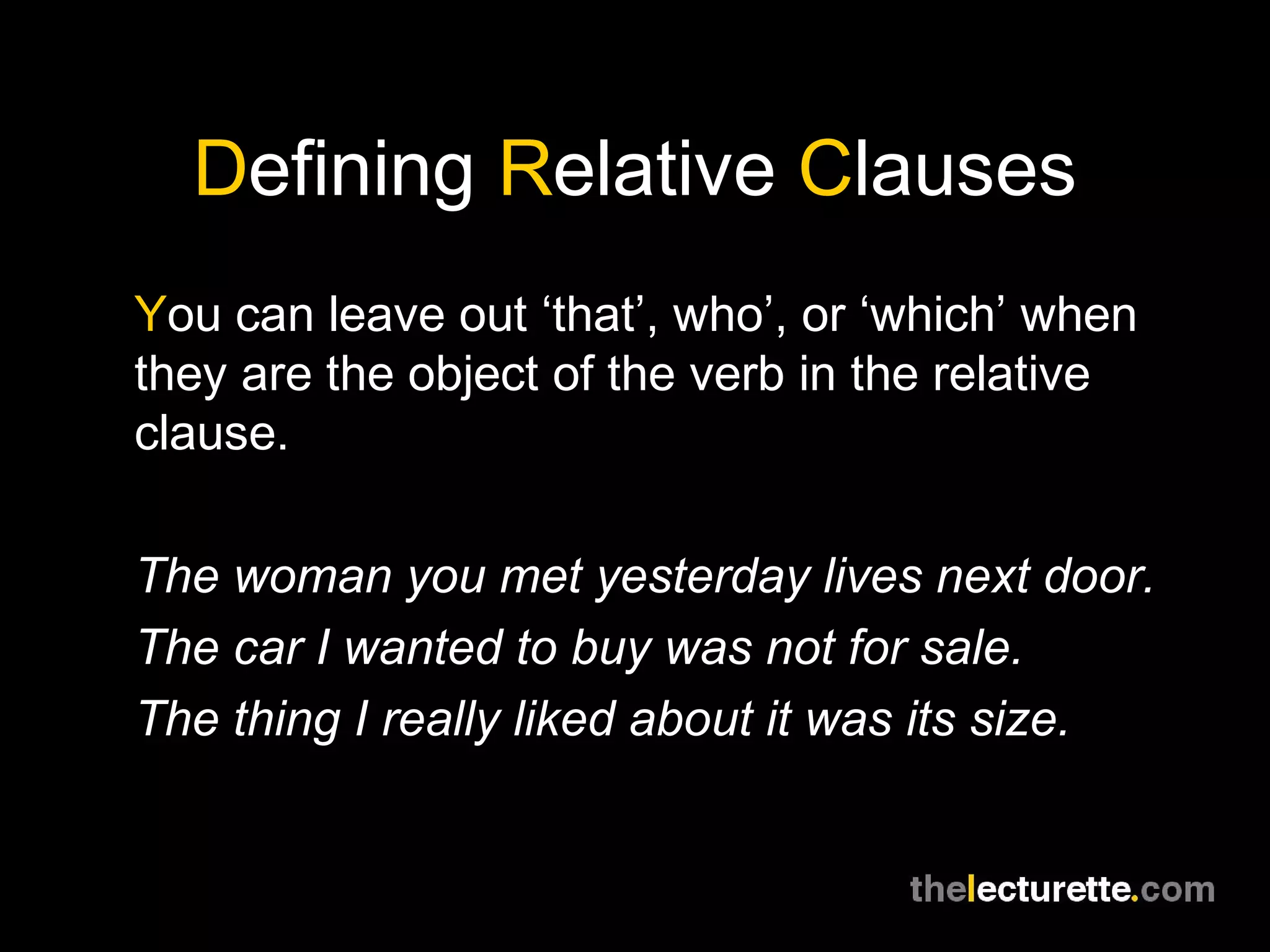 Defining Relative Clauses
You can leave out ‘that’, who’, or ‘which’ when
they are the object of the verb in the relative
clause.

The woman you met yesterday lives next door.
The car I wanted to buy was not for sale.
The thing I really liked about it was its size.
 