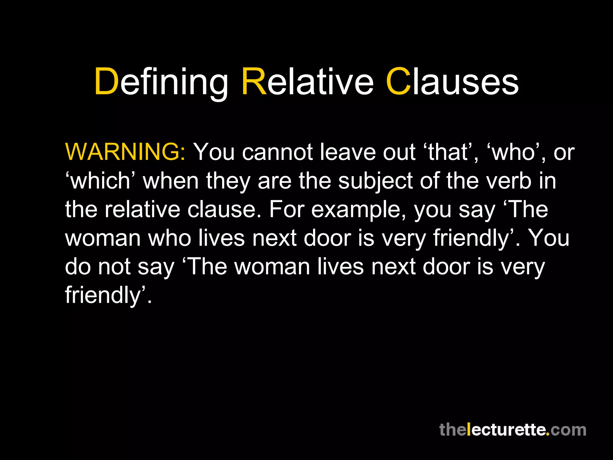 Defining Relative Clauses
WARNING: You cannot leave out ‘that’, ‘who’, or
‘which’ when they are the subject of the verb in
the relative clause. For example, you say ‘The
woman who lives next door is very friendly’. You
do not say ‘The woman lives next door is very
friendly’.
 