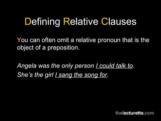 Defining Relative Clauses
You can often omit a relative pronoun that is the
object of a preposition.

Angela was the only person I could talk to.
She’s the girl I sang the song for.
 