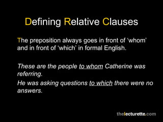 Defining Relative Clauses
The preposition always goes in front of ‘whom’
and in front of ‘which’ in formal English.

These are the people to whom Catherine was
referring.
He was asking questions to which there were no
answers.
 