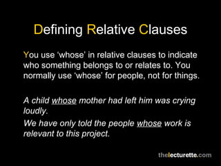 Defining Relative Clauses
You use ‘whose’ in relative clauses to indicate
who something belongs to or relates to. You
normally use ‘whose’ for people, not for things.

A child whose mother had left him was crying
loudly.
We have only told the people whose work is
relevant to this project.
 