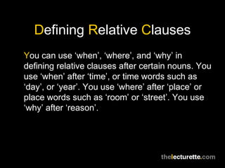 Defining Relative Clauses
You can use ‘when’, ‘where’, and ‘why’ in
defining relative clauses after certain nouns. You
use ‘when’ after ‘time’, or time words such as
‘day’, or ‘year’. You use ‘where’ after ‘place’ or
place words such as ‘room’ or ‘street’. You use
‘why’ after ‘reason’.
 