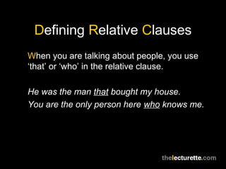 Defining Relative Clauses
When you are talking about people, you use
‘that’ or ‘who’ in the relative clause.

He was the man that bought my house.
You are the only person here who knows me.
 