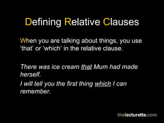 Defining Relative Clauses
When you are talking about things, you use
‘that’ or ‘which’ in the relative clause.

There was ice cream that Mum had made
herself.
I will tell you the first thing which I can
remember.
 