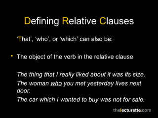 Defining Relative Clauses
  ‘That’, ‘who’, or ‘which’ can also be:

• The object of the verb in the relative clause


  The thing that I really liked about it was its size.
  The woman who you met yesterday lives next
  door.
  The car which I wanted to buy was not for sale.
 