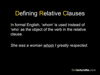 Defining Relative Clauses
In formal English, ‘whom’ is used instead of
‘who’ as the object of the verb in the relative
clause.

She was a woman whom I greatly respected.
 