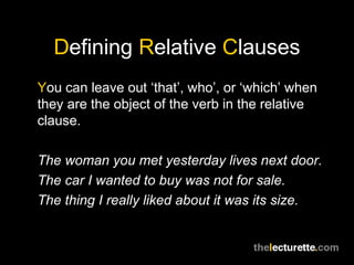 Defining Relative Clauses
You can leave out ‘that’, who’, or ‘which’ when
they are the object of the verb in the relative
clause.

The woman you met yesterday lives next door.
The car I wanted to buy was not for sale.
The thing I really liked about it was its size.
 