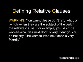 Defining Relative Clauses
WARNING: You cannot leave out ‘that’, ‘who’, or
‘which’ when they are the subject of the verb in
the relative clause. For example, you say ‘The
woman who lives next door is very friendly’. You
do not say ‘The woman lives next door is very
friendly’.
 