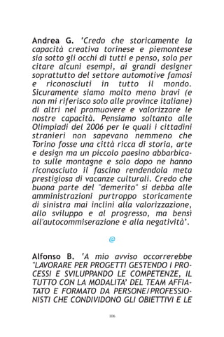 Andrea G. ‘Credo che storicamente la
capacità creativa torinese e piemontese
sia sotto gli occhi di tutti e penso, solo per
citare alcuni esempi, ai grandi designer
soprattutto del settore automotive famosi
e riconosciuti in tutto il mondo.
Sicuramente siamo molto meno bravi (e
non mi riferisco solo alle province italiane)
di altri nel promuovere e valorizzare le
nostre capacità. Pensiamo soltanto alle
Olimpiadi del 2006 per le quali i cittadini
stranieri non sapevano nemmeno che
Torino fosse una città ricca di storia, arte
e design ma un piccolo paesino abbarbica-
to sulle montagne e solo dopo ne hanno
riconosciuto il fascino rendendola meta
prestigiosa di vacanze culturali. Credo che
buona parte del "demerito" si debba alle
amministrazioni purtroppo storicamente
di sinistra mai inclini alla valorizzazione,
allo sviluppo e al progresso, ma bensì
all'autocommiserazione e alla negatività’.

                      @

Alfonso B. ‘A mio avviso occorrerebbe
"LAVORARE PER PROGETTI GESTENDO I PRO-
CESSI E SVILUPPANDO LE COMPETENZE, IL
TUTTO CON LA MODALITA’ DEL TEAM AFFIA-
TATO E FORMATO DA PERSONE/PROFESSIO-
NISTI CHE CONDIVIDONO GLI OBIETTIVI E LE
                      106
 