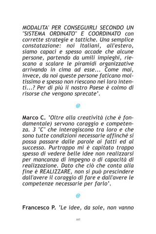 MODALITA' PER CONSEGUIRLI SECONDO UN
"SISTEMA ORDINATO" E COORDINATO con
corrette strategie e tattiche. Una semplice
constatazione: noi Italiani, all'estero,
siamo capaci e spesso accade che alcune
persone, partendo da umili impieghi, rie-
scano a scalare le piramidi organizzative
arrivando in cima ad esse... Come mai,
invece, da noi queste persone faticano mol-
tissimo e spesso non riescono nei loro inten-
ti...? Per di più il nostro Paese è colmo di
risorse che vengono sprecate’.

                      @

Marco C. ‘Oltre alla creatività (che è fon-
damentale) servono coraggio e competen-
za. 3 "C" che interagiscono tra loro e che
sono tutte condizioni necessarie affinché si
possa passare dalle parole ai fatti ed al
successo. Purtroppo mi è capitato troppo
spesso di vedere belle idee non realizzarsi
per mancanza di impegno o di capacità di
realizzazione. Dato che ciò che conta alla
fine è REALIZZARE, non si può prescindere
dall'avere il coraggio di fare e dall'avere le
competenze necessarie per farlo’.

                      @

Francesco P. ‘Le idee, da sole, non vanno
                      107
 