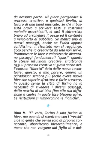 da nessuna parte. Mi piace paragonare il
processo creativo, a qualsiasi livello, al
lavoro di una band musicale. Se c’è il bas-
sista bravo a scrivere testi e costruire
melodie orecchiabili, ci sarà il chitarrista
bravo ad arrangiare il pezzo ed il cantante
a veicolarlo al pubblico. Se manca uno di
questi passaggi, anche se l’idea appare
validissima, il risultato non si raggiunge.
Ecco perché la creatività da sola non serve.
Promuovere le idee e valorizzarle diventa-
no passaggi fondamentali “quasi” quanto
le stesse intuizioni creative. D’altronde
oggi il processo creativo si giova anche del-
l’enorme “libertà” data dalle nuove tecno-
logie; questo, a mio parere, genera un
paradosso: sembra più facile avere nuove
idee che saperle sfruttare e farle crescere.
In questo senso la città di Torino ha la
necessità di rivedere i diversi passaggi,
dalla nascita di un’idea fino alla sua diffu-
sione e capire in quale fase bisogna agire.
Le istituzioni si rimbocchino le maniche’.

                     @

Rino M. ‘E’ vero, Torino è una fucina di
idee, ma quando si scontrano con i "vecchi"
cioè la gente che pensa solo al proprio tor-
naconto, abortiscono inesorabilmente, a
meno che non vengano dal figlio di o dal-
                     108
 