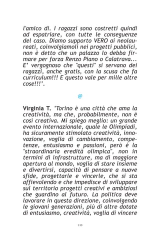 l'amico di. I ragazzi sono costretti quindi
ad espatriare, con tutte le conseguenze
del caso. Diamo supporto VERO ai neolau-
reati, coinvolgiamoli nei progetti pubblici,
non è detto che un palazzo lo debba fir-
mare per forza Renzo Piano o Calatrava...
E’ vergognoso che "questi" si servano dei
ragazzi, anche gratis, con la scusa che fa
curriculum!!! E questo vale per mille altre
cose!!!’.

                     @

Virginia T. ‘Torino è una città che ama la
creatività, ma che, probabilmente, non è
così creativa. Mi spiego meglio: un grande
evento internazionale, quale le Olimpiadi,
ha sicuramente stimolato creatività, inno-
vazione, voglia di cambiamento, compe-
tenze, entusiasmo e passioni, però è la
"straordinaria eredità olimpica", non in
termini di infrastrutture, ma di maggiore
apertura al mondo, voglia di stare insieme
e divertirsi, capacità di pensare a nuove
sfide, progettarle e vincerle, che si sta
affievolendo e che impedisce di sviluppare
sul territorio progetti creativi e ambiziosi
che guardino al futuro. La politica deve
lavorare in questa direzione, coinvolgendo
le giovani generazioni, più di altre dotate
di entusiasmo, creatività, voglia di vincere
                     110
 