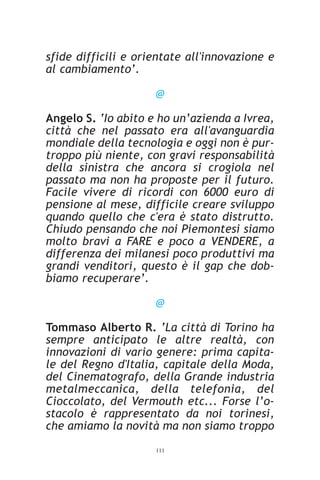 sfide difficili e orientate all'innovazione e
al cambiamento’.

                     @

Angelo S. ‘Io abito e ho un’azienda a Ivrea,
città che nel passato era all'avanguardia
mondiale della tecnologia e oggi non è pur-
troppo più niente, con gravi responsabilità
della sinistra che ancora si crogiola nel
passato ma non ha proposte per il futuro.
Facile vivere di ricordi con 6000 euro di
pensione al mese, difficile creare sviluppo
quando quello che c'era è stato distrutto.
Chiudo pensando che noi Piemontesi siamo
molto bravi a FARE e poco a VENDERE, a
differenza dei milanesi poco produttivi ma
grandi venditori, questo è il gap che dob-
biamo recuperare’.

                     @

Tommaso Alberto R. ‘La città di Torino ha
sempre anticipato le altre realtà, con
innovazioni di vario genere: prima capita-
le del Regno d'Italia, capitale della Moda,
del Cinematografo, della Grande industria
metalmeccanica, della telefonia, del
Cioccolato, del Vermouth etc... Forse l’o-
stacolo è rappresentato da noi torinesi,
che amiamo la novità ma non siamo troppo
                     111
 