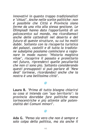 innovativi in quanto troppo tradizionalisti
e "chiusi". Anche nelle scelte politiche: non
è possibile che Città e Provincia siano
ferme da una vita alla stessa gestione. Le
Olimpiadi hanno dato l'opportunità di un
palcoscenico sul mondo, ma ricordiamoci
anche delle cattedrali nel deserto e del
futuro di queste strutture, su cui ho molti
dubbi. Soltanto con la riscoperta turistica
dei palazzi, castelli e di tutta la tradizio-
ne subalpina possiamo cominciare a ragio-
nare in modo nuovo: "Historia magistra
vitae", riscoprire il passato e proiettarlo
nel futuro, riprenderci quelle peculiarità
che non ci sono più. Soltanto considerando
questi presupposti si può parlare di "New
deal" torinese, ricordandoci anche che la
nostra è una bellissima città’.

                     @

Laura B. ‘Prima di tutto bisogna chiarirsi
su cosa si intenda con ‘suo territorio’: la
provincia dovrebbe fare politiche meno
torinocentriche e più attente alle poten-
zialità dei Comuni minori’.

                     @

Ada G. ‘Penso sia vero che non è sempre e
solo colpa della politica, ma sia anche il
                     112
 