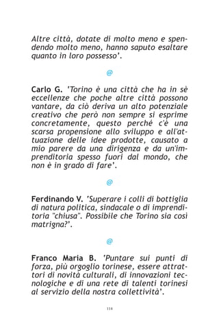 Altre città, dotate di molto meno e spen-
dendo molto meno, hanno saputo esaltare
quanto in loro possesso’.

                     @

Carlo G. ‘Torino è una città che ha in sè
eccellenze che poche altre città possono
vantare, da ciò deriva un alto potenziale
creativo che però non sempre si esprime
concretamente, questo perché c'è una
scarsa propensione allo sviluppo e all'at-
tuazione delle idee prodotte, causato a
mio parere da una dirigenza e da un'im-
prenditoria spesso fuori dal mondo, che
non è in grado di fare’.

                     @

Ferdinando V. ‘Superare i colli di bottiglia
di natura politica, sindacale o di imprendi-
toria "chiusa". Possibile che Torino sia così
matrigna?’.

                     @

Franco Maria B. ‘Puntare sui punti di
forza, più orgoglio torinese, essere attrat-
tori di novità culturali, di innovazioni tec-
nologiche e di una rete di talenti torinesi
al servizio della nostra collettività’.
                     114
 