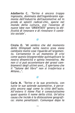 Adalberto C. ‘Torino è ancora troppo
ingessata, dominata dall'ingombrante ege-
monia dell'industria dell'automotive ed in
preda ai salotti radical-chic, specie nel
mondo della cultura, ove l'assenza di
nuove idee non "ORIENTATE" genera la dif-
ficoltà di innovare e di rinnovare il conte-
sto sociale’.

                     @

Cinzia O. ‘Mi sembra che dal momento
delle Olimpiadi nella nostra area siano
cambiate molte cose riguardo all’argomen-
to. Certamente in un momento di crisi
come questo bisognerebbe quintuplicare la
nostra dinamicità e spinta innovativa. Ma
non ci si può accontentare dei grossi cam-
biamenti degli ultimi anni… E speriamo che
il “Salone del libro” non si trasferisca a
Milano…’.

                     @

Carla M. ‘Torino e la sua provincia, con
tutte le sue aziende automotive, è perce-
pita ancora oggi come la città dell’auto.
All’estero il nome Fiat è conosciutissimo
quasi quanto il nome della città. Un’altra
causa che incide è la dislocazione geografi-
ca: siamo penalizzati. Comunque dopo la
                     116
 