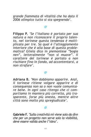 grande fiammata di vitalità che ha dato il
2006 olimpico tutto si sta spegnendo’.

                        @

Filippo P. ‘Se l’italiano è portato per sua
natura a non riconoscere il proprio talen-
to, nel torinese questa tendenza è molti-
plicata per tre. Sa qual è l’atteggiamento
interiore che è alla base di questa proble-
matica? Gliela dico in piemontese “bogia
nen”, letteralmente “non si muove”. Il
carattere del torinese è portato a non
rischiare fino in fondo, ad accontentarsi, a
non strafare’.

                        @

Adriana B. ‘Non dobbiamo apparire. Anzi,
il torinese ritiene volgare apparire e di
conseguenza non sa o non vuole comunica-
re bene. In ogni caso ritengo che ci com-
portiamo in maniera più corretta, più tra-
sparente, forse più onesta, mentre altre
città sono molto più spregiudicate’.

                        @

Gabriele F. ‘Sulla creatività mi viene solo da dire
che per un progetto non serve solo la visibilità,
deve essere valida anche l’idea’.
                        117
 