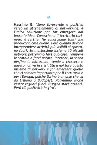 @

Massimo G. ‘Sono favorevole e positivo
verso un atteggiamento di networking; è
l'unica soluzione per far emergere dal
basso le idee. Conosciamo il territorio tori-
nese, è fertile. Ne conosciamo tanti che
producono cose buone. Però quando devono
intraprendere attività più visibili si sposta-
no fuori. Se mettessimo insieme 10 piccoli
network potremmo fare qualcosa, rompere
le scatole e farci notare. Internet, lo sanno
perfino le istituzioni, tende a crescere e
questo non va in crisi. Sta a noi fare questo
insieme di network e far emergere quello
che ci sembra importante per il territorio e
per l'Europa, poiché Torino è un asse che va
da Lisbona a Budapest. Potremmo anche
essere tagliati fuori. Bisogna stare attenti.
Però c'è positività in giro’.
 