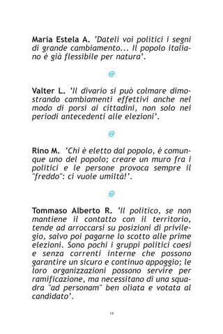 Maria Estela A. ‘Dateli voi politici i segni
di grande cambiamento... Il popolo italia-
no è già flessibile per natura’.

                     @

Valter L. ‘Il divario si può colmare dimo-
strando cambiamenti effettivi anche nel
modo di porsi ai cittadini, non solo nei
periodi antecedenti alle elezioni’.

                     @

Rino M. ‘Chi è eletto dal popolo, è comun-
que uno del popolo; creare un muro fra i
politici e le persone provoca sempre il
"freddo": ci vuole umiltà!’.

                     @

Tommaso Alberto R. ‘Il politico, se non
mantiene il contatto con il territorio,
tende ad arroccarsi su posizioni di privile-
gio, salvo poi pagarne lo scotto alle prime
elezioni. Sono pochi i gruppi politici coesi
e senza correnti interne che possono
garantire un sicuro e continuo appoggio; le
loro organizzazioni possono servire per
ramificazione, ma necessitano di una squa-
dra "ad personam" ben oliata e votata al
candidato’.
                     18
 