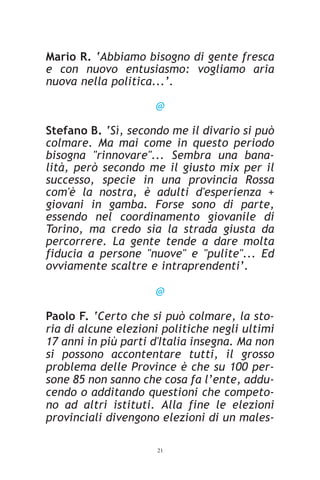 Mario R. ‘Abbiamo bisogno di gente fresca
e con nuovo entusiasmo: vogliamo aria
nuova nella politica...’.

                     @

Stefano B. ‘Sì, secondo me il divario si può
colmare. Ma mai come in questo periodo
bisogna "rinnovare"... Sembra una bana-
lità, però secondo me il giusto mix per il
successo, specie in una provincia Rossa
com'è la nostra, è adulti d'esperienza +
giovani in gamba. Forse sono di parte,
essendo nel coordinamento giovanile di
Torino, ma credo sia la strada giusta da
percorrere. La gente tende a dare molta
fiducia a persone "nuove" e "pulite"... Ed
ovviamente scaltre e intraprendenti’.

                     @

Paolo F. ‘Certo che si può colmare, la sto-
ria di alcune elezioni politiche negli ultimi
17 anni in più parti d'Italia insegna. Ma non
si possono accontentare tutti, il grosso
problema delle Province è che su 100 per-
sone 85 non sanno che cosa fa l’ente, addu-
cendo o additando questioni che competo-
no ad altri istituti. Alla fine le elezioni
provinciali divengono elezioni di un males-

                     21
 