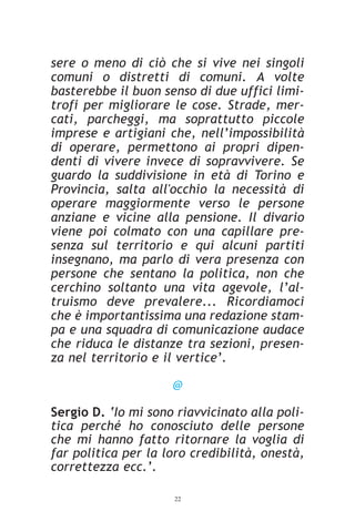 sere o meno di ciò che si vive nei singoli
comuni o distretti di comuni. A volte
basterebbe il buon senso di due uffici limi-
trofi per migliorare le cose. Strade, mer-
cati, parcheggi, ma soprattutto piccole
imprese e artigiani che, nell’impossibilità
di operare, permettono ai propri dipen-
denti di vivere invece di sopravvivere. Se
guardo la suddivisione in età di Torino e
Provincia, salta all'occhio la necessità di
operare maggiormente verso le persone
anziane e vicine alla pensione. Il divario
viene poi colmato con una capillare pre-
senza sul territorio e qui alcuni partiti
insegnano, ma parlo di vera presenza con
persone che sentano la politica, non che
cerchino soltanto una vita agevole, l’al-
truismo deve prevalere... Ricordiamoci
che è importantissima una redazione stam-
pa e una squadra di comunicazione audace
che riduca le distanze tra sezioni, presen-
za nel territorio e il vertice’.

                     @

Sergio D. ‘Io mi sono riavvicinato alla poli-
tica perché ho conosciuto delle persone
che mi hanno fatto ritornare la voglia di
far politica per la loro credibilità, onestà,
correttezza ecc.’.

                     22
 