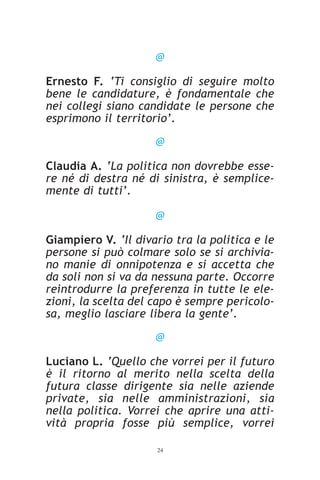 @

Ernesto F. ‘Ti consiglio di seguire molto
bene le candidature, è fondamentale che
nei collegi siano candidate le persone che
esprimono il territorio’.

                     @

Claudia A. ‘La politica non dovrebbe esse-
re né di destra né di sinistra, è semplice-
mente di tutti’.

                     @

Giampiero V. ‘Il divario tra la politica e le
persone si può colmare solo se si archivia-
no manie di onnipotenza e si accetta che
da soli non si va da nessuna parte. Occorre
reintrodurre la preferenza in tutte le ele-
zioni, la scelta del capo è sempre pericolo-
sa, meglio lasciare libera la gente’.

                     @

Luciano L. ‘Quello che vorrei per il futuro
è il ritorno al merito nella scelta della
futura classe dirigente sia nelle aziende
private, sia nelle amministrazioni, sia
nella politica. Vorrei che aprire una atti-
vità propria fosse più semplice, vorrei

                     24
 
