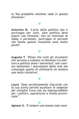 la Tua probabile elezione vada in questa
direzione’.

                     @

Antonino M. ‘L'arte della politica non è
purtroppo per tutti, fare politica deve
essere una missione, non un interesse di
lobby o personale, purtroppo le persone
che hanno questa vocazione sono molto
poche’.

                     @

Augusta T. ‘Penso che tutti gli strumenti
che servono a colmare la distanza tra elet-
tore e politica siano i benvenuti: non cono-
sco benissimo i meccanismi della rete ma
comunque quella di utilizzarla mi sembra
una bella iniziativa’.

                     @

Laura ‘Sono perfettamente d'accordo con
la tua scelta perchè ascoltare le esigenze
dei cittadini trovo che sia imprescindibile
per i politici, soprattutto a livello provin-
ciale’.

                   @
Agnese U. ‘È sempre una buona cosa cono-
                     26
 