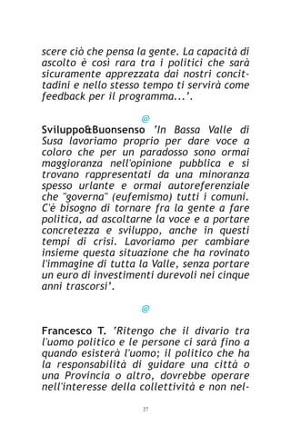 scere ciò che pensa la gente. La capacità di
ascolto è così rara tra i politici che sarà
sicuramente apprezzata dai nostri concit-
tadini e nello stesso tempo ti servirà come
feedback per il programma...’.

                     @
Sviluppo&Buonsenso ‘In Bassa Valle di
Susa lavoriamo proprio per dare voce a
coloro che per un paradosso sono ormai
maggioranza nell'opinione pubblica e si
trovano rappresentati da una minoranza
spesso urlante e ormai autoreferenziale
che "governa" (eufemismo) tutti i comuni.
C'è bisogno di tornare fra la gente a fare
politica, ad ascoltarne la voce e a portare
concretezza e sviluppo, anche in questi
tempi di crisi. Lavoriamo per cambiare
insieme questa situazione che ha rovinato
l'immagine di tutta la Valle, senza portare
un euro di investimenti durevoli nei cinque
anni trascorsi’.

                     @

Francesco T. ‘Ritengo che il divario tra
l'uomo politico e le persone ci sarà fino a
quando esisterà l'uomo; il politico che ha
la responsabilità di guidare una città o
una Provincia o altro, dovrebbe operare
nell'interesse della collettività e non nel-
                     27
 