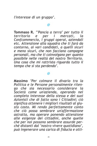 l'interesse di un gruppo’.

                      @

Tommaso R. ‘"Pancia a terra" per tutto il
territorio    e    per    i   mercati,     la
Confcommercio, i gruppi operai, aziendali
etc. Attenzione alla squadra che ti farà da
contorno, ai vari candidati, a quelli sicuri
e meno sicuri, che non facciano campagne
personali, ma che ti coinvolgano per quanto
possibile nelle realtà del nostro Territorio.
Una cosa che mi rattrista riguarda tutto il
tempo che si sta perdendo’.

                      @

Massimo ‘Per colmare il divario tra la
Politica e le Persone personalmente riten-
go che sia necessario considerare la
Società come un'azienda, operando nel
completo interesse della stessa e dei suoi
Azionisti che di fatto sono i Cittadini; ciò
significa ottenere i migliori risultati al giu-
sto costo. Mi rendo perfettamente conto
che ciò possa sembrare un'affermazione
astratta, ma operare ponendo attenzione
alle esigenze dei cittadini, anche quelle
che per noi possono sembrare assurde per-
ché distanti dal "nostro vivere quotidiano",
può ingenerare una carica di fiducia e otti-
                      28
 