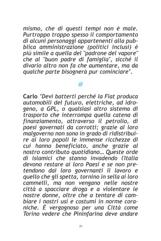 mismo, che di questi tempi non è male.
Purtroppo troppo spesso il comportamento
di alcuni personaggi appartenenti alla pub-
blica amministrazione (politici inclusi) è
più simile a quella del "padrone del vapore"
che al "buon padre di famiglia", sicché il
divario altro non fa che aumentare, ma da
qualche parte bisognerà pur cominciare’.

                      @

Carlo ‘Devi batterti perché la Fiat produca
automobili del futuro, elettriche, ad idro-
geno, a GPL, o qualsiasi altro sistema di
trasporto che interrompa quella catena di
finanziamento, attraverso il petrolio, di
paesi governati da corrotti; grazie al loro
malgoverno non sono in grado di ridistribui-
re ai loro popoli le immense ricchezze di
cui hanno beneficiato, anche grazie al
nostro contributo quotidiano… Queste orde
di islamici che stanno invadendo l'Italia
devono restare ai loro Paesi e se non pre-
tendono dai loro governanti il lavoro e
quello che gli spetta, tornino in sella ai loro
cammelli, ma non vengano nelle nostre
città a spacciare droga e a violentare le
nostre donne, oltre che a tentare di cam-
biare i nostri usi e costumi in norme cora-
niche. È vergognoso per una Città come
Torino vedere che Pininfarina deve andare
                      29
 