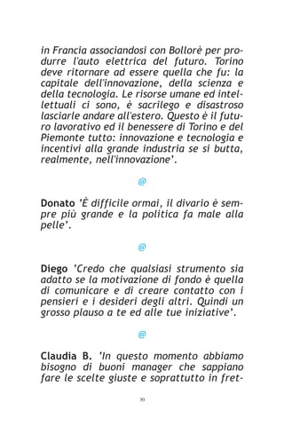 in Francia associandosi con Bollorè per pro-
durre l'auto elettrica del futuro. Torino
deve ritornare ad essere quella che fu: la
capitale dell'innovazione, della scienza e
della tecnologia. Le risorse umane ed intel-
lettuali ci sono, è sacrilego e disastroso
lasciarle andare all'estero. Questo è il futu-
ro lavorativo ed il benessere di Torino e del
Piemonte tutto: innovazione e tecnologia e
incentivi alla grande industria se si butta,
realmente, nell'innovazione’.

                      @

Donato ‘È difficile ormai, il divario è sem-
pre più grande e la politica fa male alla
pelle’.

                      @

Diego ‘Credo che qualsiasi strumento sia
adatto se la motivazione di fondo è quella
di comunicare e di creare contatto con i
pensieri e i desideri degli altri. Quindi un
grosso plauso a te ed alle tue iniziative’.

                      @

Claudia B. ‘In questo momento abbiamo
bisogno di buoni manager che sappiano
fare le scelte giuste e soprattutto in fret-
                      30
 