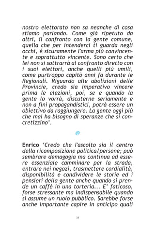 nostro elettorato non sa neanche di cosa
stiamo parlando. Come già ripetuto da
altri, il confronto con la gente comune,
quella che per intenderci ti guarda negli
occhi, è sicuramente l'arma più convincen-
te e soprattutto vincente. Sono certo che
lei non si sottrarrà al confronto diretto con
i suoi elettori, anche quelli più umili,
come purtroppo capitò anni fa durante le
Regionali. Riguardo alle abolizioni delle
Provincie, credo sia imperativo vincere
prima le elezioni, poi, se e quando la
gente lo vorrà, discuterne seriamente e
non a fini propagandistici, potrà essere un
obiettivo da raggiungere. La gente oggi più
che mai ha bisogno di speranze che si con-
cretizzino’.
                     @

Enrico ‘Credo che l'ascolto sia il centro
della ricomposizione politica/persone; può
sembrare demagogia ma continua ad esse-
re essenziale camminare per la strada,
entrare nei negozi, trasmettere cordialità,
disponibilità e condividere le storie ed i
pensieri della gente anche quando si pren-
de un caffè in una torteria... E’ faticoso,
forse stressante ma indispensabile quando
si assume un ruolo pubblico. Sarebbe forse
anche importante capire in anticipo quali

                     33
 