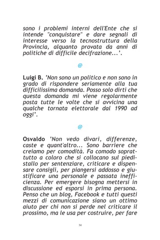 sono i problemi interni dell'Ente che si
intende "conquistare" e dare segnali di
interesse verso la tecnostruttura della
Provincia, alquanto provata da anni di
politiche di difficile decifrazione...’.

                     @

Luigi B. ‘Non sono un politico e non sono in
grado di rispondere seriamente alla tua
difficilissima domanda. Posso solo dirti che
questa domanda mi viene regolarmente
posta tutte le volte che si avvicina una
qualche tornata elettorale dal 1990 ad
oggi’.

                     @

Osvaldo ‘Non vedo divari, differenze,
caste e quant'altro... Sono barriere che
creiamo per comodità. Fa comodo soprat-
tutto a coloro che si collocano sul piedi-
stallo per sentenziare, criticare e dispen-
sare consigli, per piangersi addosso e giu-
stificare una personale e passata ineffi-
cienza. Per emergere bisogna mettersi in
discussione ed esporsi in prima persona.
Penso che un blog, Facebook e tutti questi
mezzi di comunicazione siano un ottimo
aiuto per chi non si perde nel criticare il
prossimo, ma le usa per costruire, per fare
                     34
 
