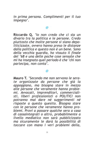 in prima persona. Complimenti per il tuo
impegno’.

                    @

Riccardo Q. ‘Io non credo che ci sia un
divario tra la politica e le persone. Credo
piuttosto che molte persone si siano depo-
liticizzate, ovvero hanno preso le distanze
dalla politica e questo non è un bene. Sono
della vecchia guardia, ho vissuto il finale
del ‘68 e una delle poche cose sensate che
mi ha insegnato quel periodo è che "chi non
partecipa, non conta’.

                    @

Mauro T. ‘Secondo me non servono le sera-
te organizzate da persone che già la
appoggiano, ma bisogna stare in mezzo
alle persone che veramente hanno proble-
mi. Avvocati, imprenditori, commerciali-
sti, liberi professionisti o POLITICI non
potranno mai dare né suggerimenti né
risposte a questo quesito. Bisogna stare
con le persone che veramente hanno pro-
blemi. Provi a passare qualche sera a casa
di cassaintegrati o altro, probabilmente a
livello mediatico non sarà pubblicizzato
ma sicuramente le darà la possibilità di
toccare con mano i veri problemi della,
                    35
 