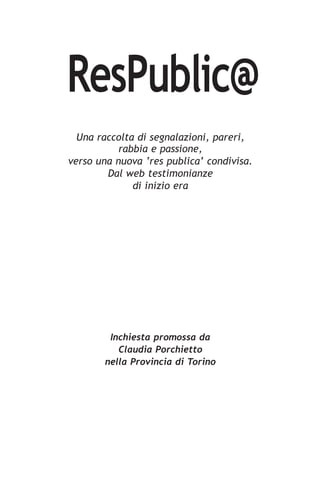 ResPublic@
  Una raccolta di segnalazioni, pareri,
           rabbia e passione,
verso una nuova ‘res publica’ condivisa.
        Dal web testimonianze
              di inizio era




        Inchiesta promossa da
          Claudia Porchietto
       nella Provincia di Torino
 