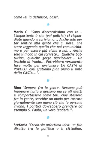 come lei la definisce, base’.

                     @

Mario C. ‘Sono d'accordissimo con te...
L'importante è che (voi politici) ci rispon-
diate quando vi scriviamo... Anche solo per
far sentire alla gente che ci siete, che
state leggendo quello che noi comunichia-
mo e per essere più vicini a noi... Anche
solo il modo in cui scrivete... Qualche bat-
tutina, qualche gergo particolare... Un
briciolo di ironia... Potrebbero veramente
fare molto per avvicinare LA CASTA al
POPOLO, così sfatiamo pian piano il mito
della CASTA...’.

                     @

Rino ‘Sempre fra la gente. Nessuno può
insegnare nulla a nessuno ma se gli eletti
si comportassero come tali, cioè stessero
fra la gente, sarebbe un modo per toccare
giornalmente con mano ciò che le persone
vivono. I politici dovrebbero prendere ad
esempio S. Paolo, un vero leader!!!’.

                     @

Stefania ‘Credo sia un'ottima idea: un filo
diretto tra la politica e il cittadino.
                     36
 