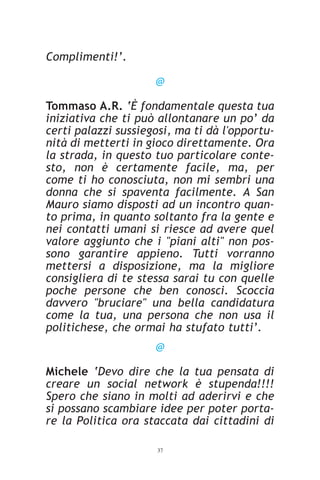 Complimenti!’.

                     @

Tommaso A.R. ‘È fondamentale questa tua
iniziativa che ti può allontanare un po’ da
certi palazzi sussiegosi, ma ti dà l'opportu-
nità di metterti in gioco direttamente. Ora
la strada, in questo tuo particolare conte-
sto, non è certamente facile, ma, per
come ti ho conosciuta, non mi sembri una
donna che si spaventa facilmente. A San
Mauro siamo disposti ad un incontro quan-
to prima, in quanto soltanto fra la gente e
nei contatti umani si riesce ad avere quel
valore aggiunto che i "piani alti" non pos-
sono garantire appieno. Tutti vorranno
mettersi a disposizione, ma la migliore
consigliera di te stessa sarai tu con quelle
poche persone che ben conosci. Scoccia
davvero "bruciare" una bella candidatura
come la tua, una persona che non usa il
politichese, che ormai ha stufato tutti’.
                     @

Michele ‘Devo dire che la tua pensata di
creare un social network è stupenda!!!!
Spero che siano in molti ad aderirvi e che
si possano scambiare idee per poter porta-
re la Politica ora staccata dai cittadini di

                     37
 