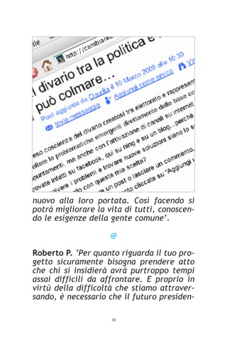 nuovo alla loro portata. Così facendo si
potrà migliorare la vita di tutti, conoscen-
do le esigenze della gente comune’.

                     @

Roberto P. ‘Per quanto riguarda il tuo pro-
getto sicuramente bisogna prendere atto
che chi si insidierà avrà purtroppo tempi
assai difficili da affrontare. E proprio in
virtù della difficoltà che stiamo attraver-
sando, è necessario che il futuro presiden-

                     38
 