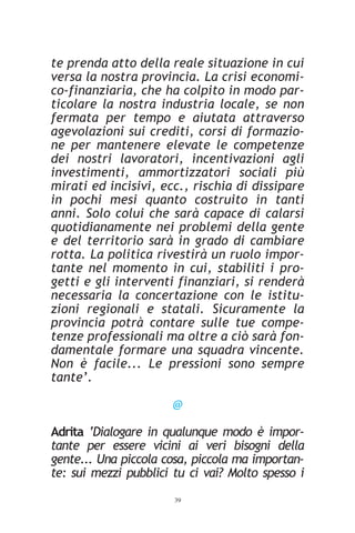 te prenda atto della reale situazione in cui
versa la nostra provincia. La crisi economi-
co-finanziaria, che ha colpito in modo par-
ticolare la nostra industria locale, se non
fermata per tempo e aiutata attraverso
agevolazioni sui crediti, corsi di formazio-
ne per mantenere elevate le competenze
dei nostri lavoratori, incentivazioni agli
investimenti, ammortizzatori sociali più
mirati ed incisivi, ecc., rischia di dissipare
in pochi mesi quanto costruito in tanti
anni. Solo colui che sarà capace di calarsi
quotidianamente nei problemi della gente
e del territorio sarà in grado di cambiare
rotta. La politica rivestirà un ruolo impor-
tante nel momento in cui, stabiliti i pro-
getti e gli interventi finanziari, si renderà
necessaria la concertazione con le istitu-
zioni regionali e statali. Sicuramente la
provincia potrà contare sulle tue compe-
tenze professionali ma oltre a ciò sarà fon-
damentale formare una squadra vincente.
Non è facile... Le pressioni sono sempre
tante’.

                       @

Adrita ‘Dialogare in qualunque modo è impor-
tante per essere vicini ai veri bisogni della
gente... Una piccola cosa, piccola ma importan-
te: sui mezzi pubblici tu ci vai? Molto spesso i
                       39
 