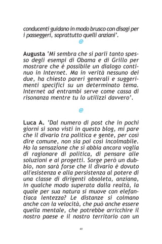 conducenti guidano in modo brusco con disagi per
i passeggeri, soprattutto quelli anziani’.
                        @

Augusta ‘Mi sembra che si parli tanto spes-
so degli esempi di Obama e di Grillo per
mostrare che è possibile un dialogo conti-
nuo in Internet. Ma in verità nessuno dei
due, ha chiesto pareri generali e suggeri-
menti specifici su un determinato tema.
Internet ad entrambi serve come cassa di
risonanza mentre tu lo utilizzi davvero’.

                       @

Luca A. ‘Dal numero di post che in pochi
giorni si sono visti in questo blog, mi pare
che il divario tra politica e gente, per così
dire comune, non sia poi così incolmabile.
Ho la sensazione che si abbia ancora voglia
di ragionare di politica, di pensare alle
soluzioni e ai progetti. Sorge però un dub-
bio, non sarà forse che il divario è dovuto
all'esistenza e alla persistenza al potere di
una classe di dirigenti obsoleta, anziana,
in qualche modo superata dalla realtà, la
quale per sua natura si muove con elefan-
tiaca lentezza? Le distanze si colmano
anche con la velocità, che può anche essere
quella mentale, che potrebbe arricchire il
nostro paese e il nostro territorio con un
                       40
 