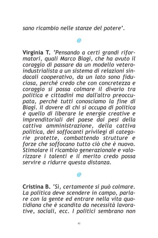 sano ricambio nelle stanze del potere’.

                     @

Virginia T. ‘Pensando a certi grandi rifor-
matori, quali Marco Biagi, che ha avuto il
coraggio di passare da un modello vetero-
industrialista a un sistema di relazioni sin-
dacali cooperativo, da un lato sono fidu-
ciosa, perché credo che con concretezza e
coraggio si possa colmare il divario tra
politica e cittadini ma dall'altro preoccu-
pata, perché tutti conosciamo la fine di
Biagi. Il dovere di chi si occupa di politica
è quello di liberare le energie creative e
imprenditoriali del paese dai pesi della
cattiva amministrazione, della cattiva
politica, dei soffocanti privilegi di catego-
rie protette, combattendo strutture e
forze che soffocano tutto ciò che è nuovo.
Stimolare il ricambio generazionale e valo-
rizzare i talenti e il merito credo possa
servire a ridurre questa distanza.

                     @

Cristina B. ‘Sì, certamente si può colmare.
La politica deve scendere in campo, parla-
re con la gente ed entrare nella vita quo-
tidiana che è scandita da necessità lavora-
tive, sociali, ecc. I politici sembrano non
                     41
 