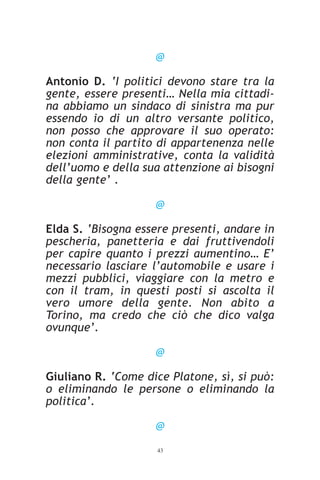 @

Antonio D. ‘I politici devono stare tra la
gente, essere presenti… Nella mia cittadi-
na abbiamo un sindaco di sinistra ma pur
essendo io di un altro versante politico,
non posso che approvare il suo operato:
non conta il partito di appartenenza nelle
elezioni amministrative, conta la validità
dell’uomo e della sua attenzione ai bisogni
della gente’ .

                    @

Elda S. ‘Bisogna essere presenti, andare in
pescheria, panetteria e dai fruttivendoli
per capire quanto i prezzi aumentino… E’
necessario lasciare l’automobile e usare i
mezzi pubblici, viaggiare con la metro e
con il tram, in questi posti si ascolta il
vero umore della gente. Non abito a
Torino, ma credo che ciò che dico valga
ovunque’.

                    @

Giuliano R. ‘Come dice Platone, sì, si può:
o eliminando le persone o eliminando la
politica’.

                    @
                    43
 