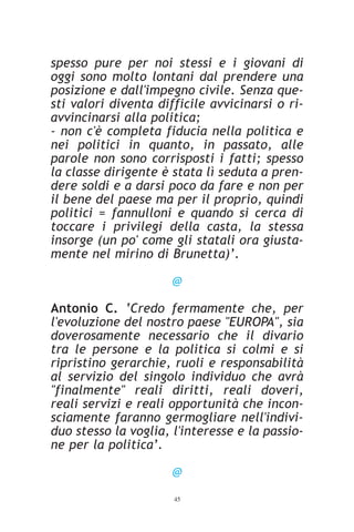 spesso pure per noi stessi e i giovani di
oggi sono molto lontani dal prendere una
posizione e dall'impegno civile. Senza que-
sti valori diventa difficile avvicinarsi o ri-
avvincinarsi alla politica;
- non c'è completa fiducia nella politica e
nei politici in quanto, in passato, alle
parole non sono corrisposti i fatti; spesso
la classe dirigente è stata lì seduta a pren-
dere soldi e a darsi poco da fare e non per
il bene del paese ma per il proprio, quindi
politici = fannulloni e quando si cerca di
toccare i privilegi della casta, la stessa
insorge (un po' come gli statali ora giusta-
mente nel mirino di Brunetta)’.

                      @

Antonio C. ‘Credo fermamente che, per
l'evoluzione del nostro paese "EUROPA", sia
doverosamente necessario che il divario
tra le persone e la politica si colmi e si
ripristino gerarchie, ruoli e responsabilità
al servizio del singolo individuo che avrà
"finalmente" reali diritti, reali doveri,
reali servizi e reali opportunità che incon-
sciamente faranno germogliare nell'indivi-
duo stesso la voglia, l'interesse e la passio-
ne per la politica’.

                      @
                      45
 